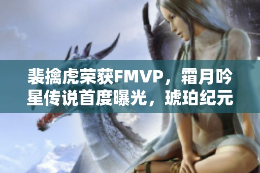 裴擒虎荣获FMVP，霜月吟星传说首度曝光，琥珀纪元重磅上线，金蝉双喜来袭