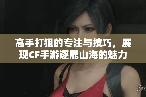 高手打狙的专注与技巧，展现CF手游逐鹿山海的魅力