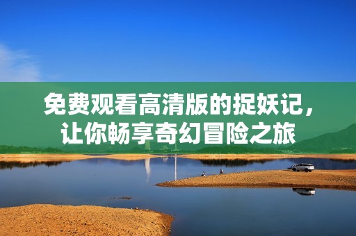 免费观看高清版的捉妖记，让你畅享奇幻冒险之旅