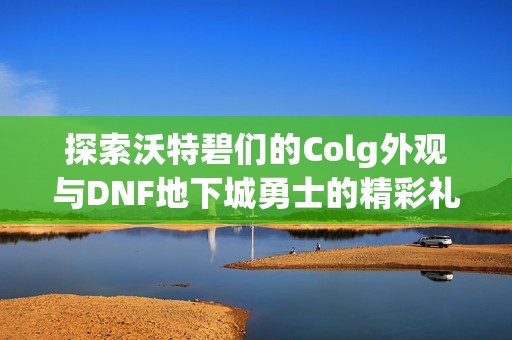 探索沃特碧们的Colg外观与DNF地下城勇士的精彩礼包数据信息