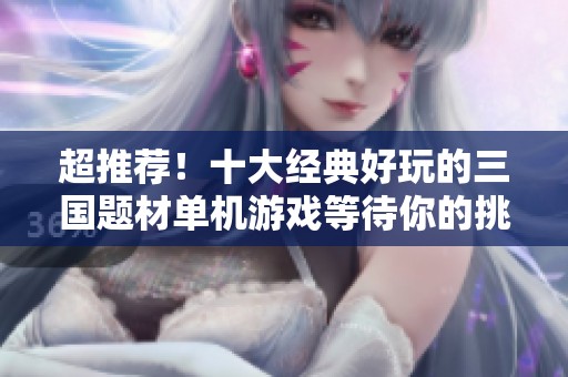 超推荐！十大经典好玩的三国题材单机游戏等待你的挑战
