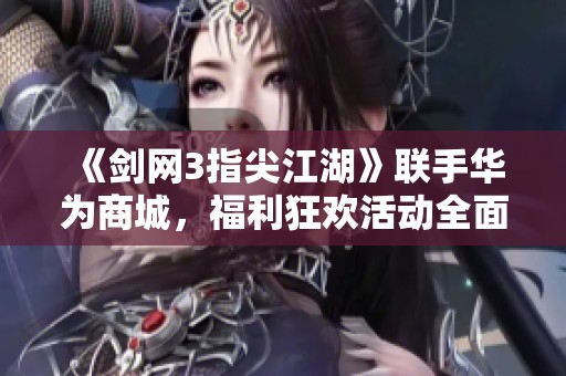 《剑网3指尖江湖》联手华为商城，福利狂欢活动全面开启！