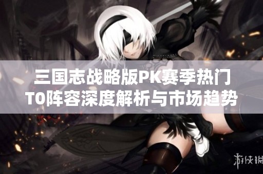 三国志战略版PK赛季热门T0阵容深度解析与市场趋势分析