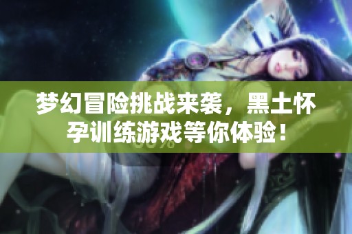 梦幻冒险挑战来袭，黑土怀孕训练游戏等你体验！