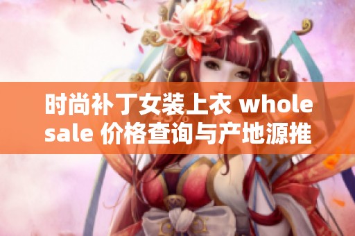 时尚补丁女装上衣 wholesale 价格查询与产地源推荐