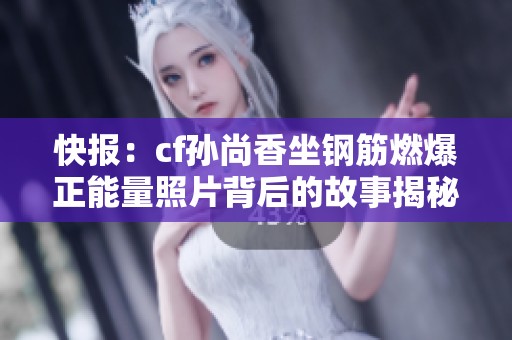 快报：cf孙尚香坐钢筋燃爆正能量照片背后的故事揭秘