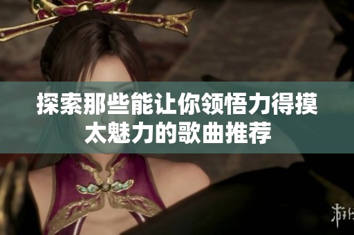 探索那些能让你领悟力得摸太魅力的歌曲推荐