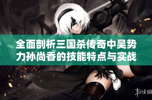 全面剖析三国杀传奇中吴势力孙尚香的技能特点与实战效果