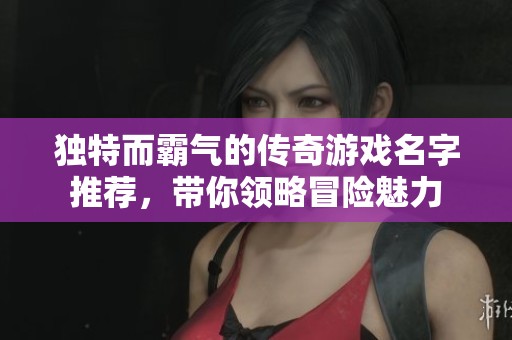 独特而霸气的传奇游戏名字推荐，带你领略冒险魅力