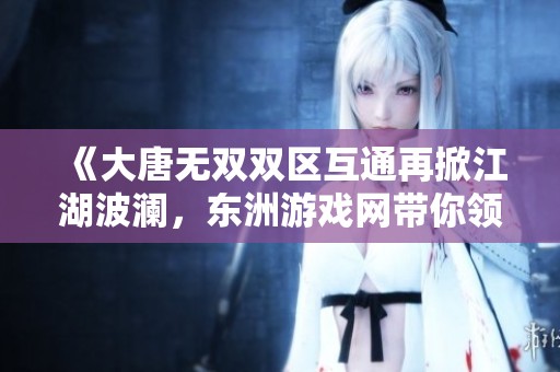 《大唐无双双区互通再掀江湖波澜，东洲游戏网带你领略新篇章》