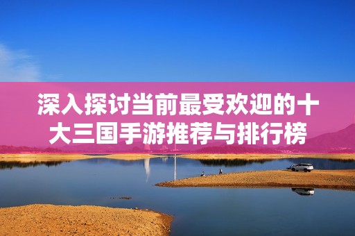 深入探讨当前最受欢迎的十大三国手游推荐与排行榜