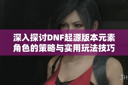 深入探讨DNF起源版本元素角色的策略与实用玩法技巧