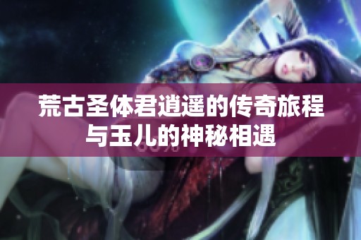 荒古圣体君逍遥的传奇旅程与玉儿的神秘相遇