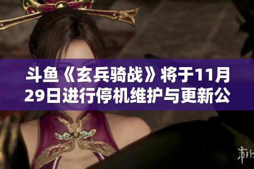 斗鱼《玄兵骑战》将于11月29日进行停机维护与更新公告