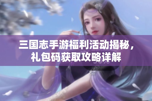 三国志手游福利活动揭秘，礼包码获取攻略详解
