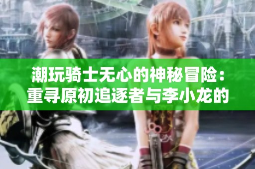 潮玩骑士无心的神秘冒险：重寻原初追逐者与李小龙的传奇之路