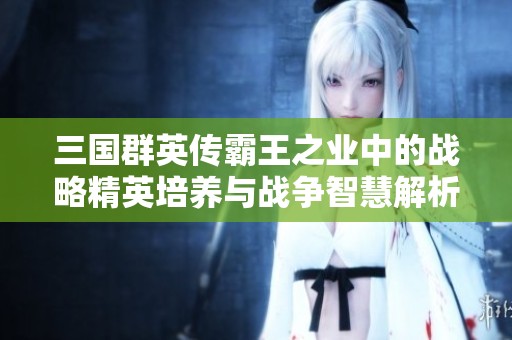三国群英传霸王之业中的战略精英培养与战争智慧解析