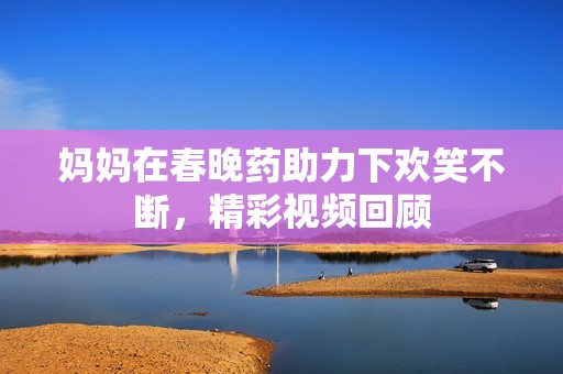 妈妈在春晚药助力下欢笑不断，精彩视频回顾