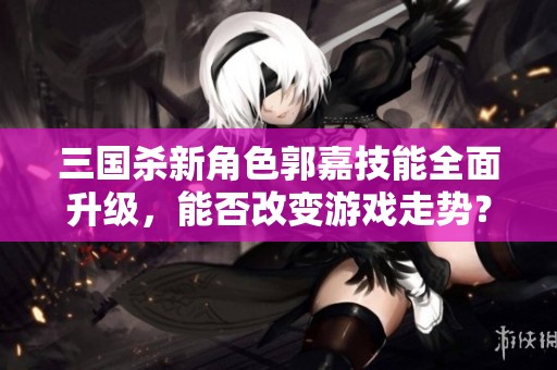 三国杀新角色郭嘉技能全面升级，能否改变游戏走势？