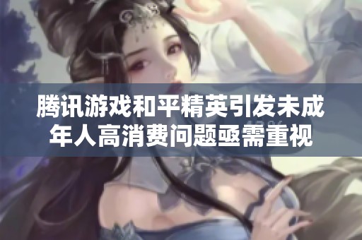 腾讯游戏和平精英引发未成年人高消费问题亟需重视