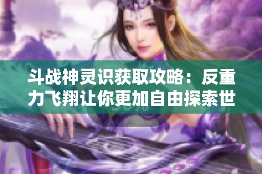 斗战神灵识获取攻略：反重力飞翔让你更加自由探索世界