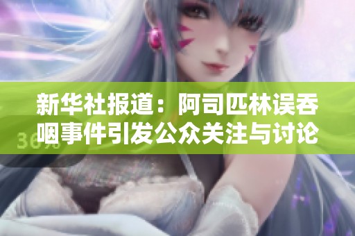 新华社报道：阿司匹林误吞咽事件引发公众关注与讨论