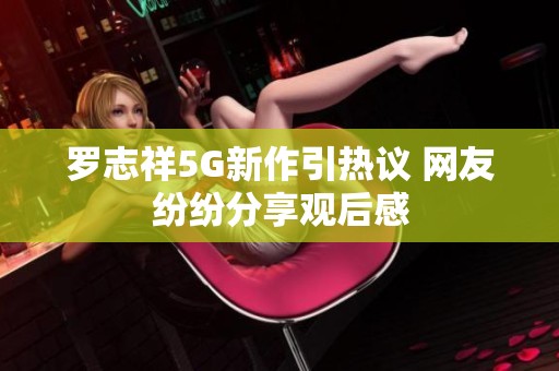 罗志祥5G新作引热议 网友纷纷分享观后感