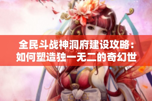 全民斗战神洞府建设攻略：如何塑造独一无二的奇幻世界
