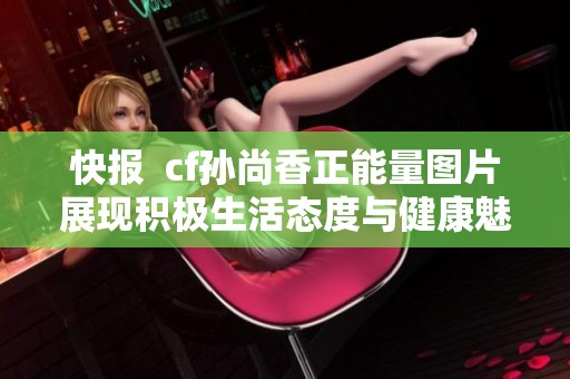 快报  cf孙尚香正能量图片展现积极生活态度与健康魅力