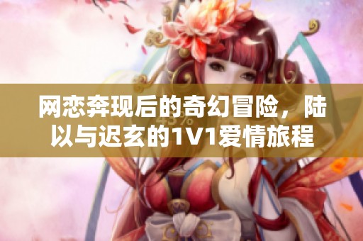 网恋奔现后的奇幻冒险，陆以与迟玄的1V1爱情旅程