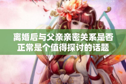离婚后与父亲亲密关系是否正常是个值得探讨的话题