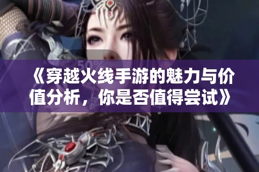 《穿越火线手游的魅力与价值分析，你是否值得尝试》