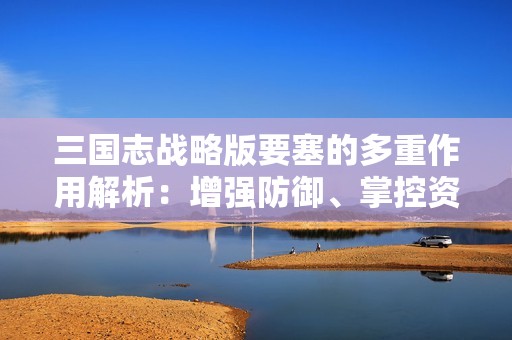 三国志战略版要塞的多重作用解析：增强防御、掌控资源与战略重塑