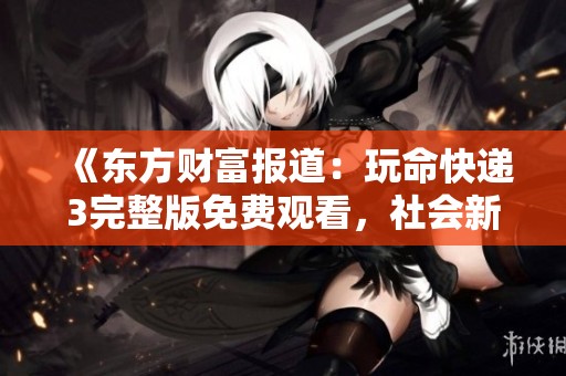 《东方财富报道：玩命快递3完整版免费观看，社会新闻详解》