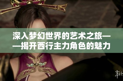深入梦幻世界的艺术之旅——揭开西行主力角色的魅力与风采
