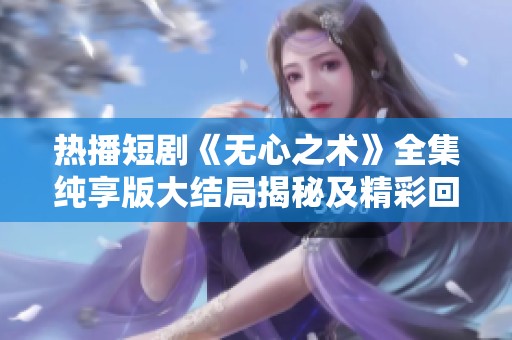 热播短剧《无心之术》全集纯享版大结局揭秘及精彩回顾