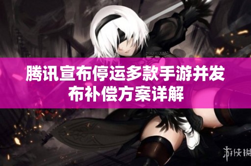 腾讯宣布停运多款手游并发布补偿方案详解