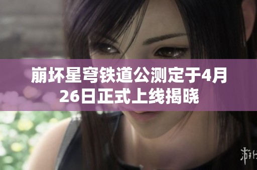 崩坏星穹铁道公测定于4月26日正式上线揭晓