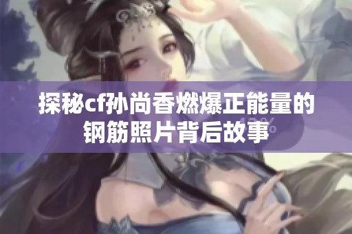 探秘cf孙尚香燃爆正能量的钢筋照片背后故事