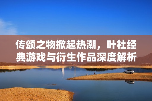 传颂之物掀起热潮，叶社经典游戏与衍生作品深度解析