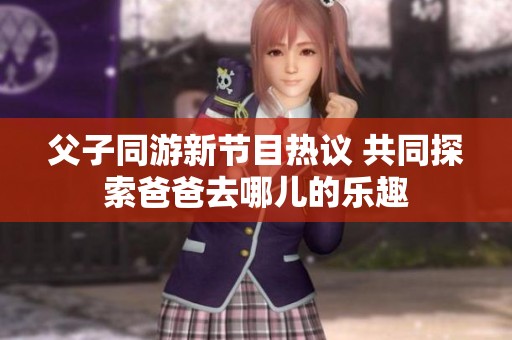 父子同游新节目热议 共同探索爸爸去哪儿的乐趣