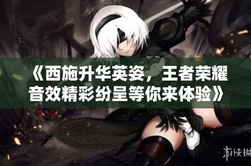 《西施升华英姿，王者荣耀音效精彩纷呈等你来体验》