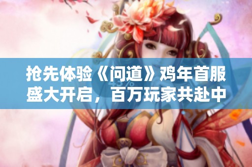 抢先体验《问道》鸡年首服盛大开启，百万玩家共赴中州之战