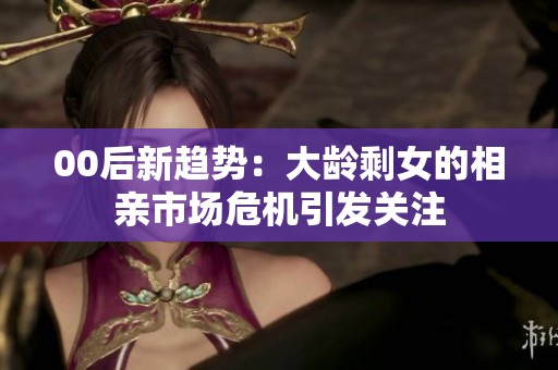00后新趋势：大龄剩女的相亲市场危机引发关注