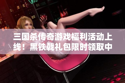 三国杀传奇游戏福利活动上线！黑铁戟礼包限时领取中