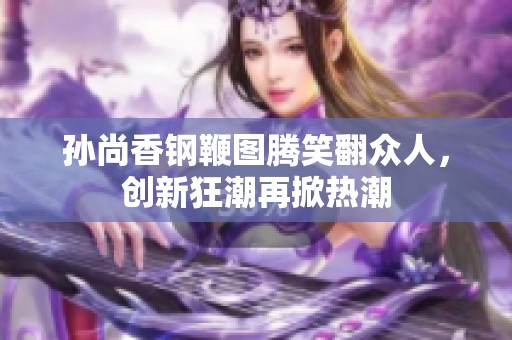 孙尚香钢鞭图腾笑翻众人，创新狂潮再掀热潮