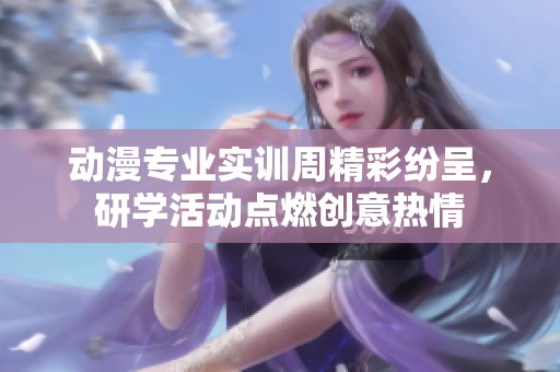 动漫专业实训周精彩纷呈，研学活动点燃创意热情