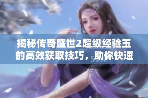 揭秘传奇盛世2超级经验玉的高效获取技巧，助你快速提升角色实力