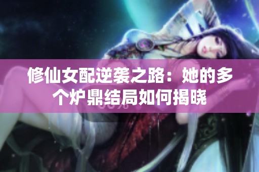 修仙女配逆袭之路：她的多个炉鼎结局如何揭晓