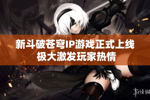 新斗破苍穹IP游戏正式上线 极大激发玩家热情